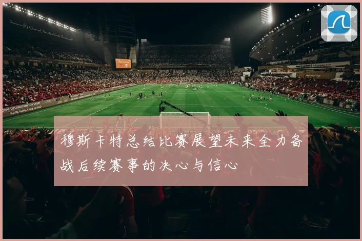 穆斯卡特总结比赛展望未来全力备战后续赛事的决心与信心