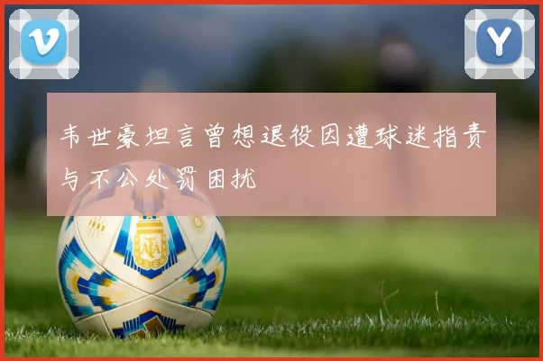韦世豪坦言曾想退役因遭球迷指责与不公处罚困扰