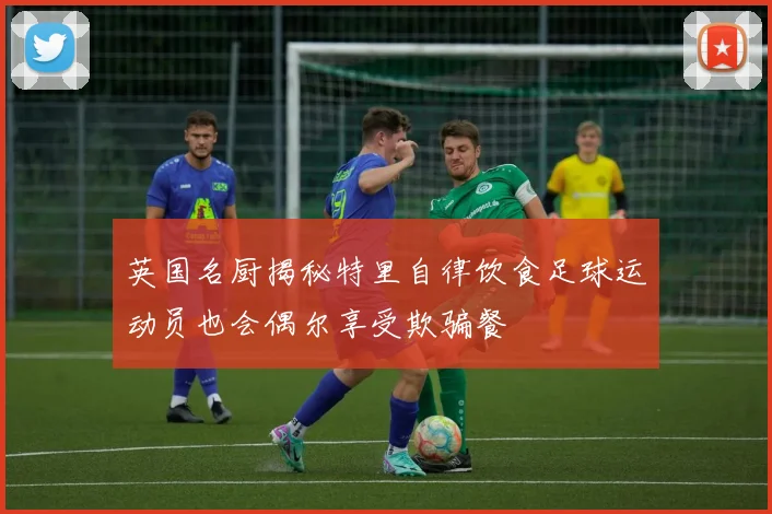 英国名厨揭秘特里自律饮食足球运动员也会偶尔享受欺骗餐