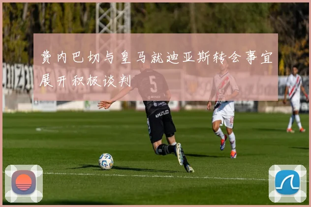 费内巴切与皇马就迪亚斯转会事宜展开积极谈判