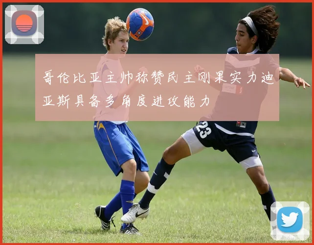哥伦比亚主帅称赞民主刚果实力迪亚斯具备多角度进攻能力