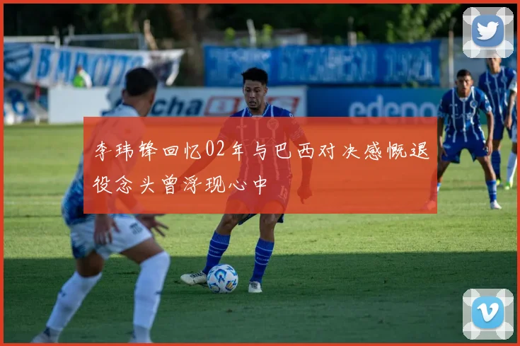 李玮锋回忆02年与巴西对决感慨退役念头曾浮现心中
