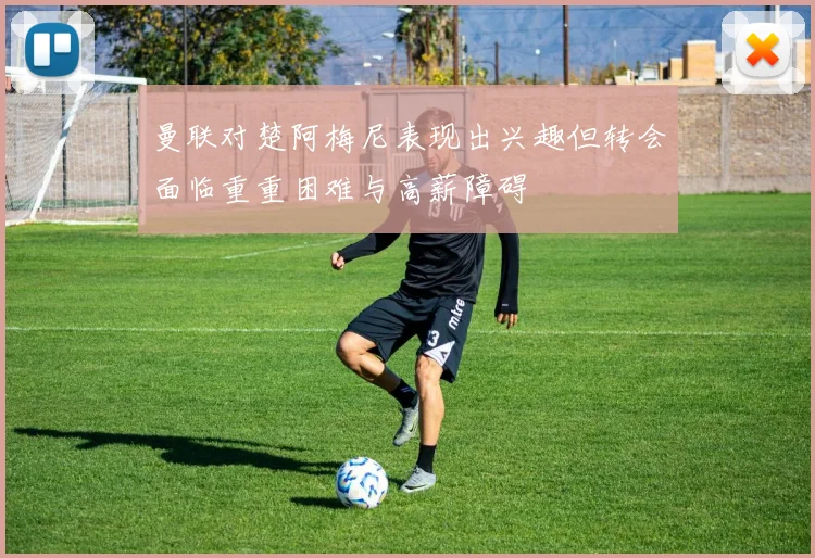 曼联对楚阿梅尼表现出兴趣但转会面临重重困难与高薪障碍