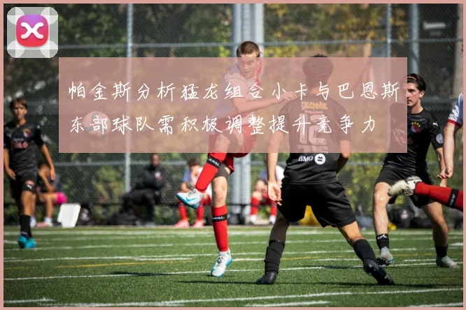 帕金斯分析猛龙组合小卡与巴恩斯东部球队需积极调整提升竞争力